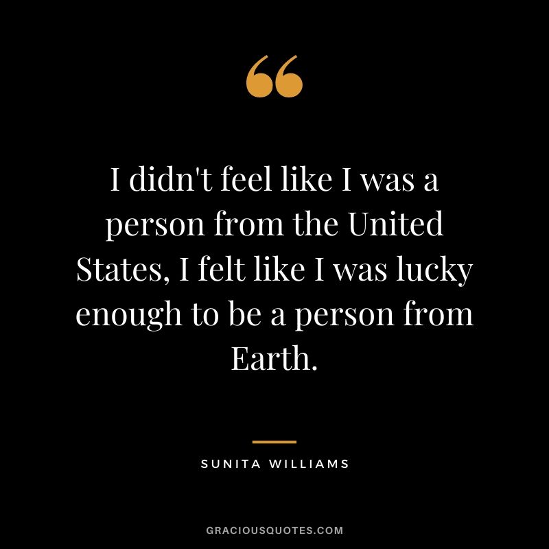 I didn't feel like I was a person from the United States, I felt like I was lucky enough to be a person from Earth.