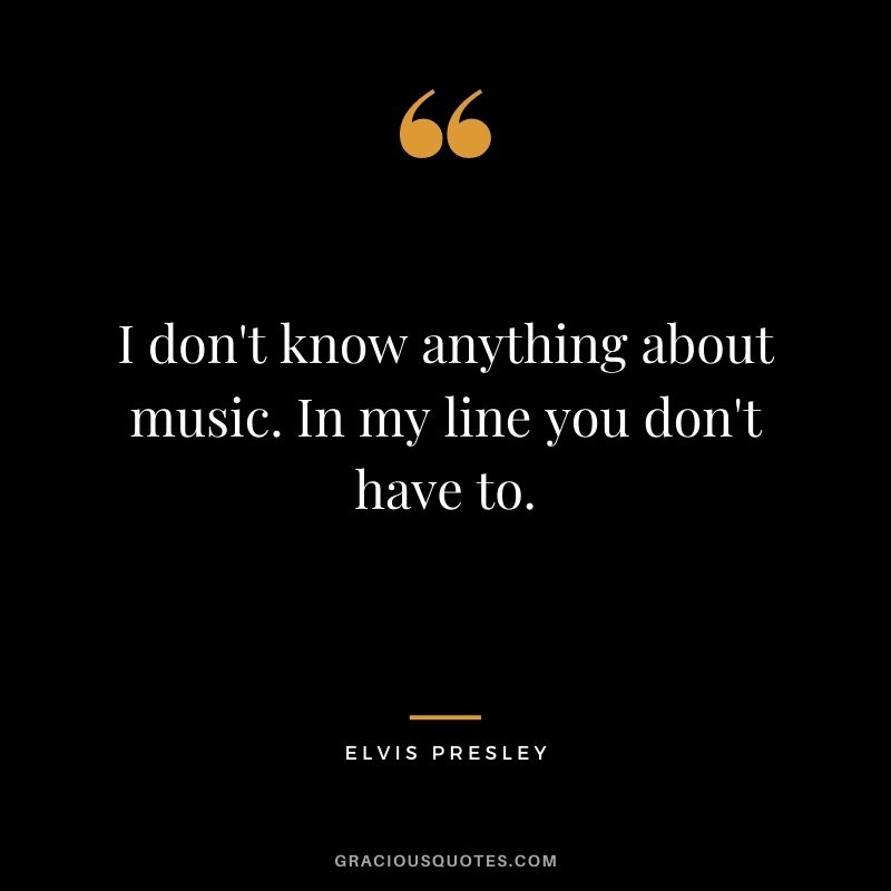 I don't know anything about music. In my line you don't have to.