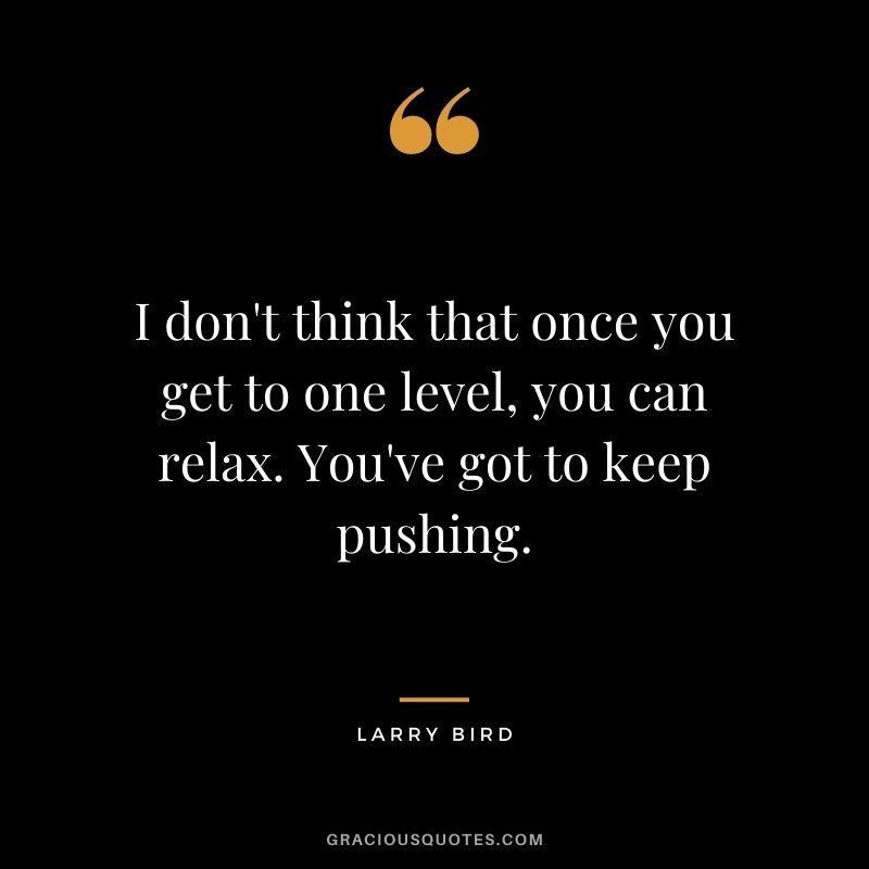 I don't think that once you get to one level, you can relax. You've got to keep pushing.