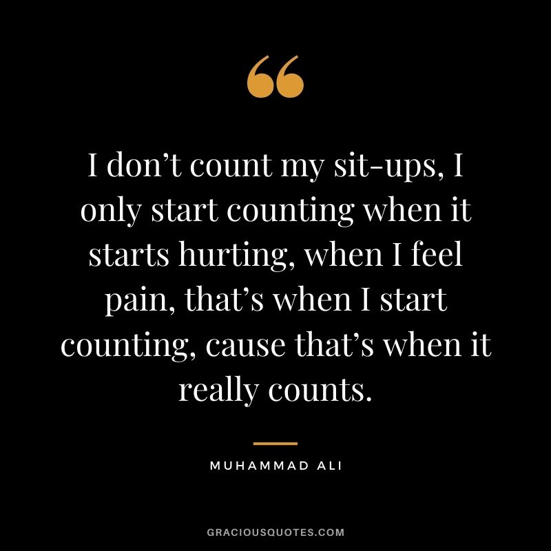 I don’t count my sit-ups, I only start counting when it starts hurting, when I feel pain, that’s when I start counting, cause that’s when it really counts. - Muhammad Ali