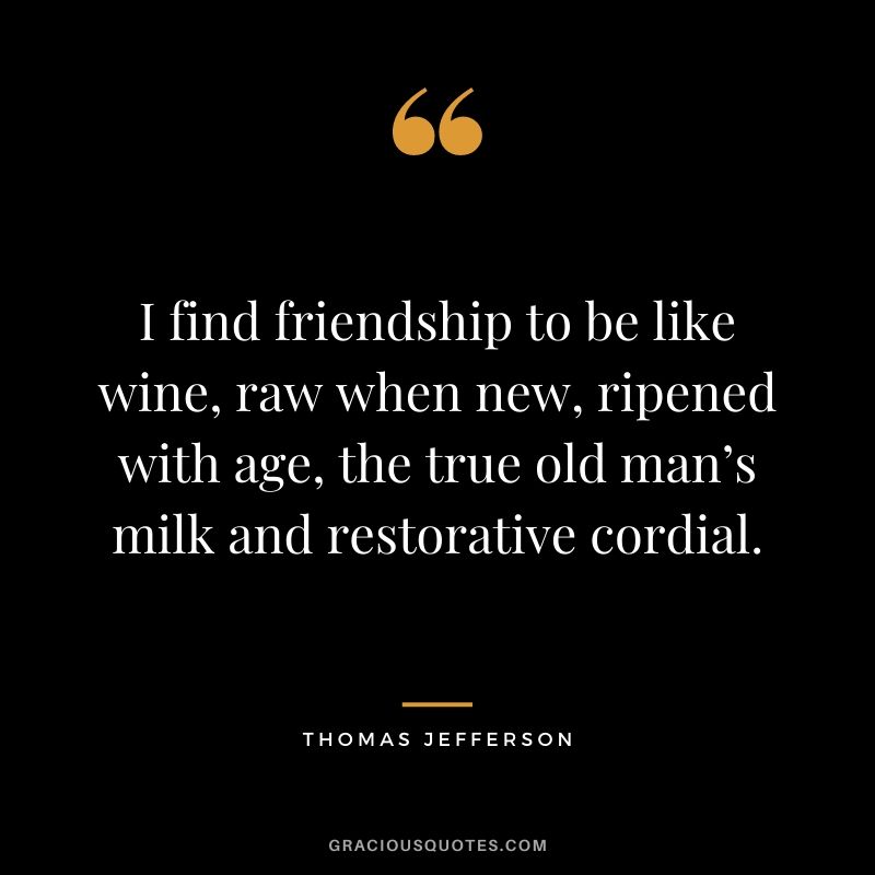 I find friendship to be like wine, raw when new, ripened with age, the true old man’s milk and restorative cordial.