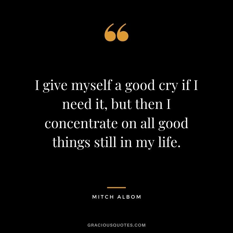 I give myself a good cry if I need it, but then I concentrate on all good things still in my life.
