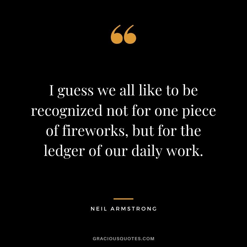 I guess we all like to be recognized not for one piece of fireworks, but for the ledger of our daily work.