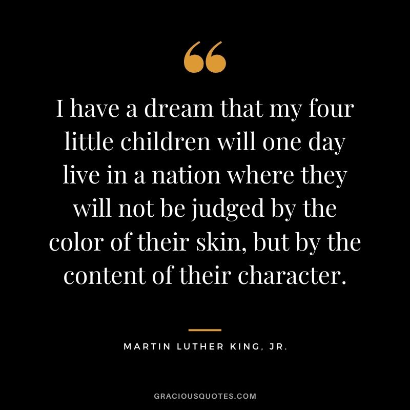 I have a dream that my four little children will one day live in a nation where they will not be judged by the color of their skin, but by the content of their character. - Martin Luther King, Jr.