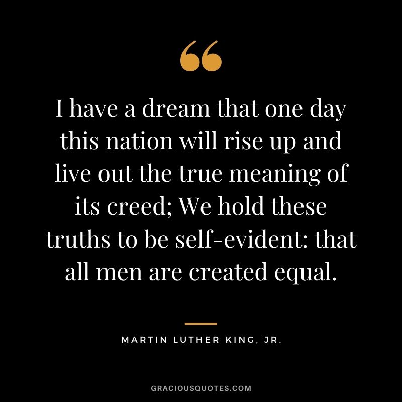 I have a dream that one day this nation will rise up and live out the true meaning of its creed; We hold these truths to be self-evident that all men are created equal. - Martin Luther King, Jr.