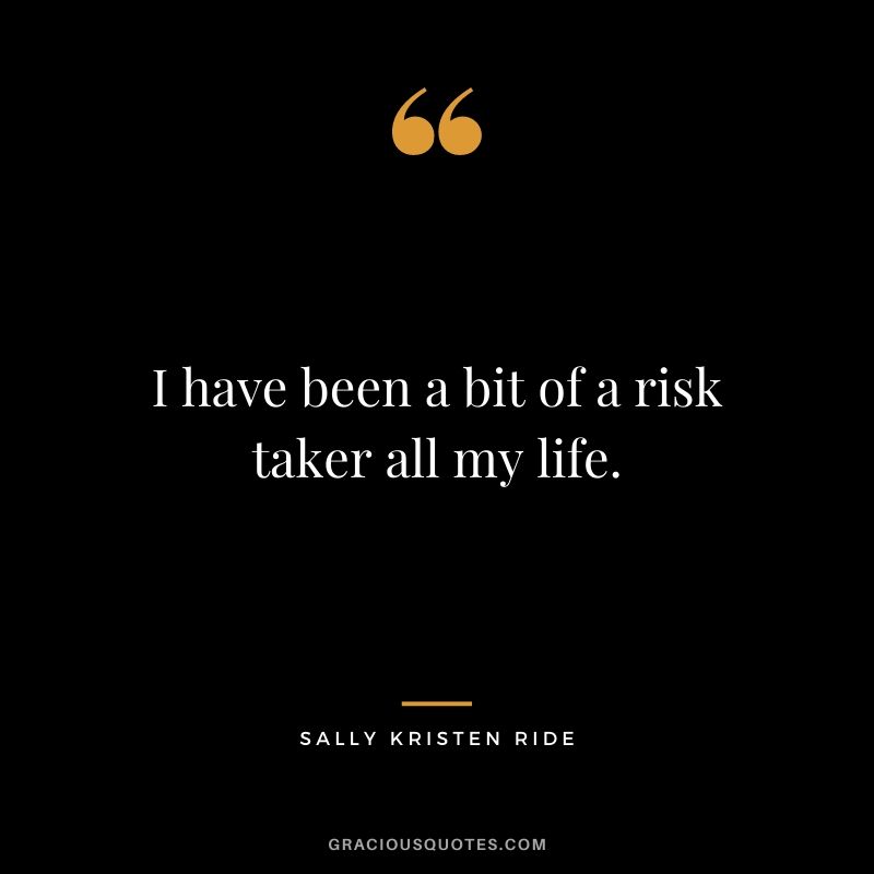 I have been a bit of a risk taker all my life.