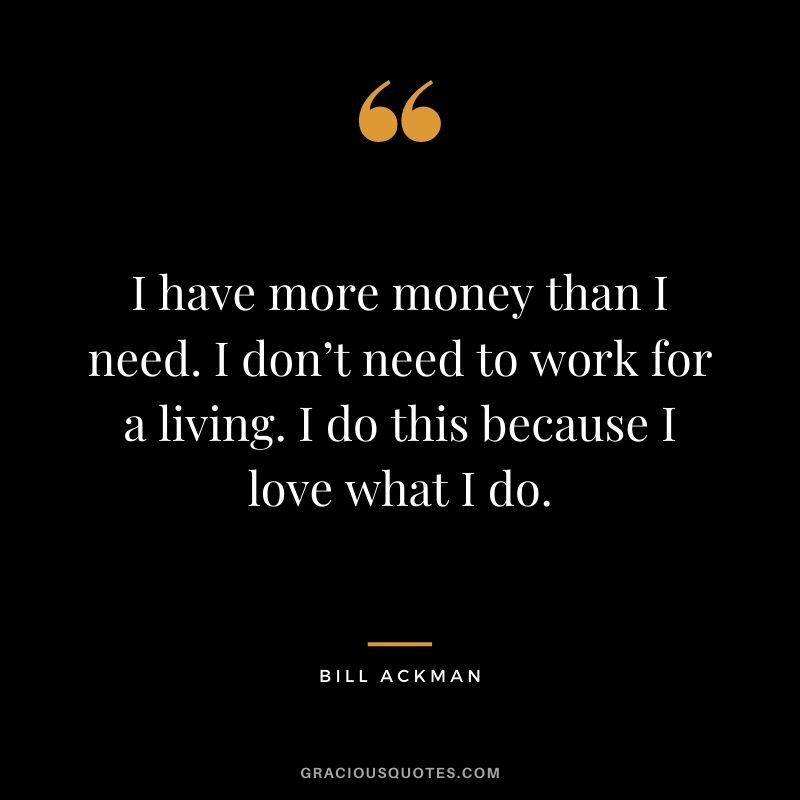 I have more money than I need. I don’t need to work for a living. I do this because I love what I do.