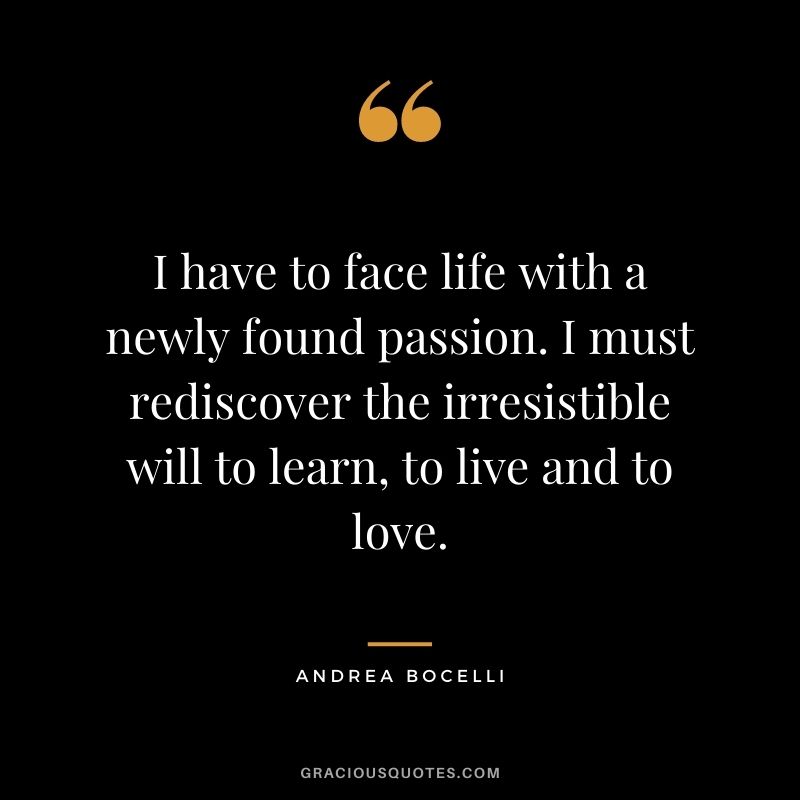 I have to face life with a newly found passion. I must rediscover the irresistible will to learn, to live and to love. - Andrea Bocelli