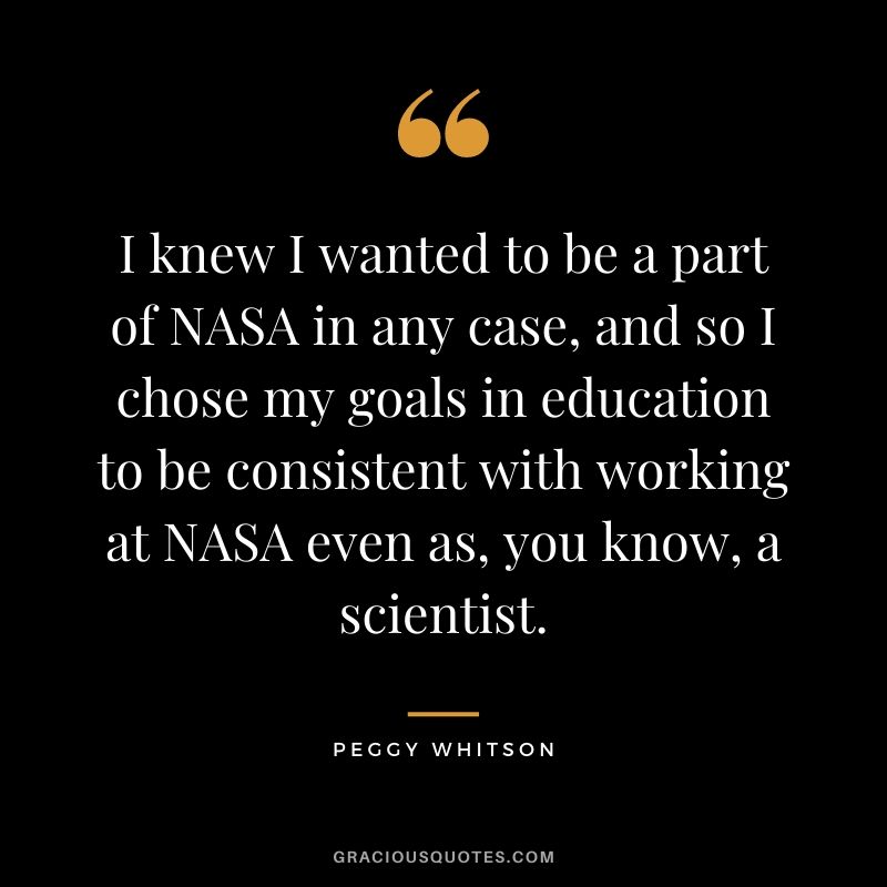 I knew I wanted to be a part of NASA in any case, and so I chose my goals in education to be consistent with working at NASA even as, you know, a scientist.