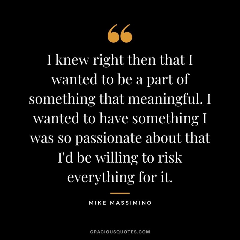 I knew right then that I wanted to be a part of something that meaningful. I wanted to have something I was so passionate about that I'd be willing to risk everything for it.