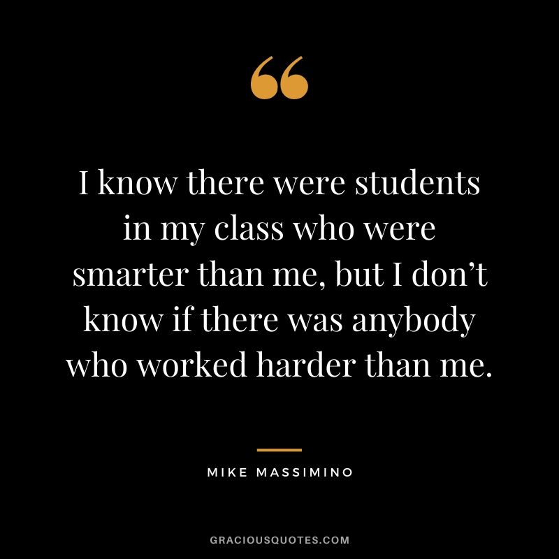 I know there were students in my class who were smarter than me, but I don’t know if there was anybody who worked harder than me.