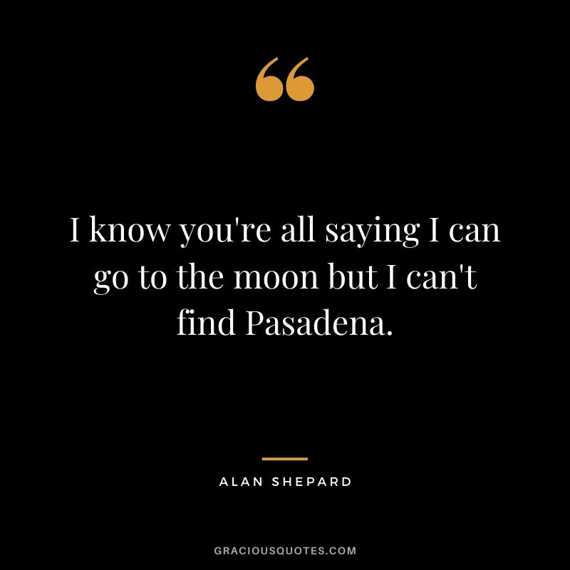 I know you're all saying I can go to the moon but I can't find Pasadena.