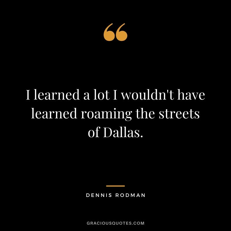 I learned a lot I wouldn't have learned roaming the streets of Dallas.