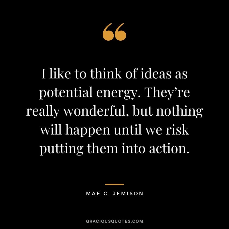 I like to think of ideas as potential energy. They’re really wonderful, but nothing will happen until we risk putting them into action.