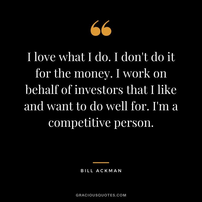 I love what I do. I don't do it for the money. I work on behalf of investors that I like and want to do well for. I'm a competitive person.