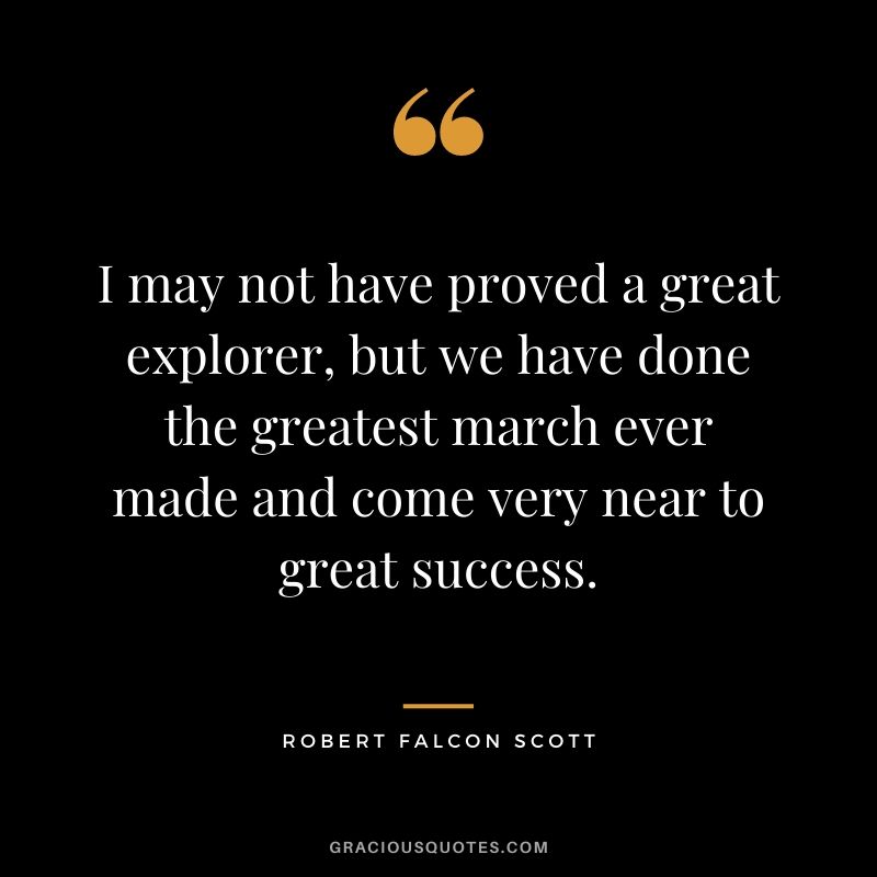 I may not have proved a great explorer, but we have done the greatest march ever made and come very near to great success.