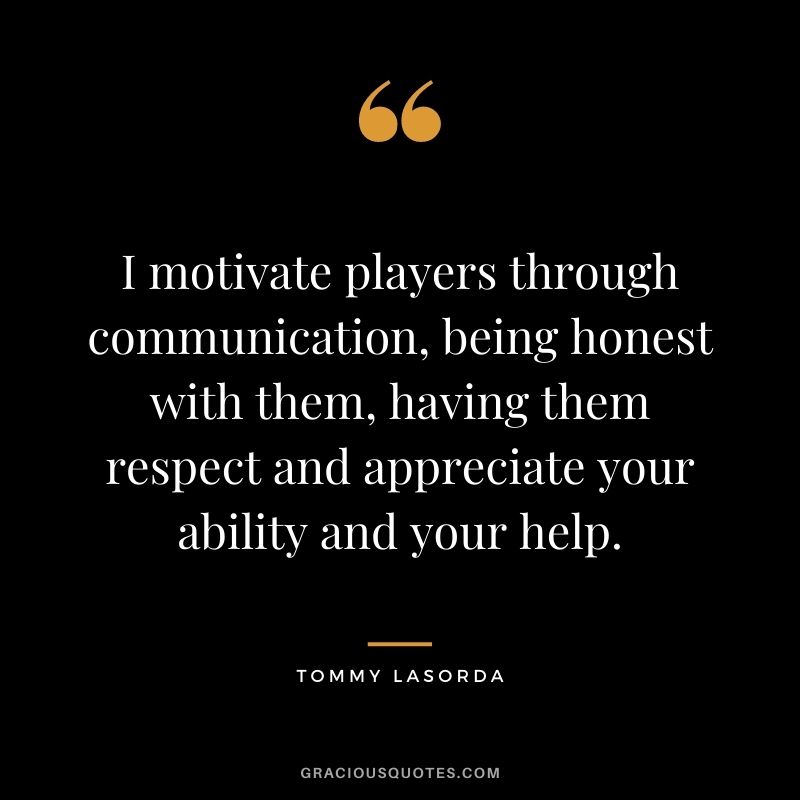 I motivate players through communication, being honest with them, having them respect and appreciate your ability and your help. - Tommy Lasorda