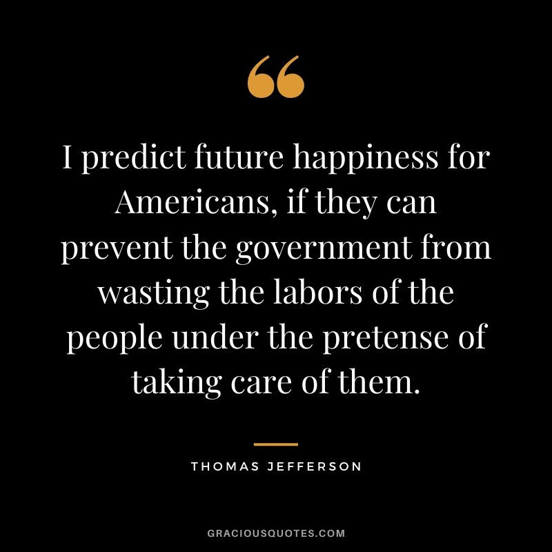 I predict future happiness for Americans, if they can prevent the government from wasting the labors of the people under the pretense of taking care of them.