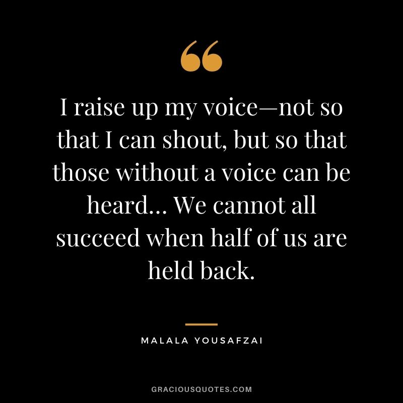 I raise up my voice—not so that I can shout, but so that those without a voice can be heard… We cannot all succeed when half of us are held back. - Malala Yousafzai