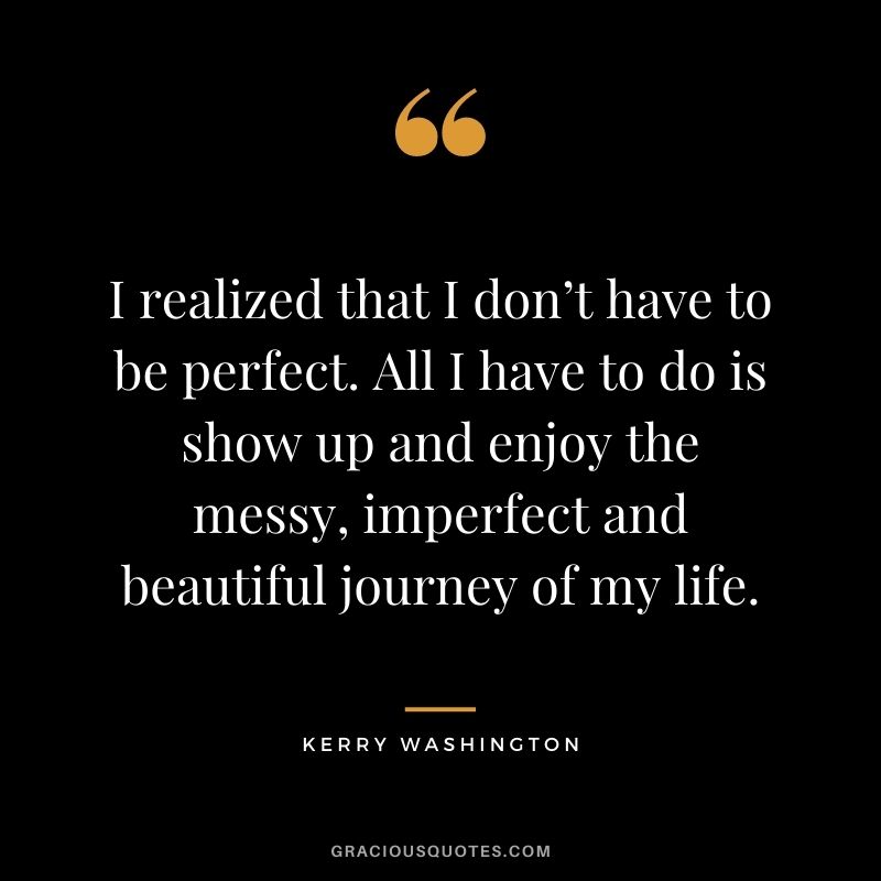 I realized that I don’t have to be perfect. All I have to do is show up and enjoy the messy, imperfect and beautiful journey of my life. - Kerry Washington