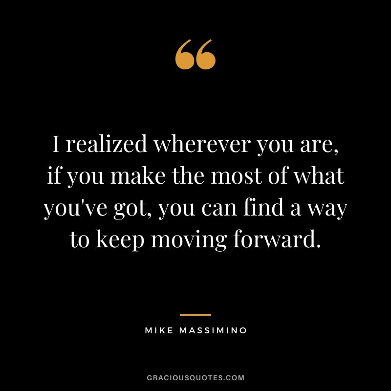 I realized wherever you are, if you make the most of what you've got, you can find a way to keep moving forward.