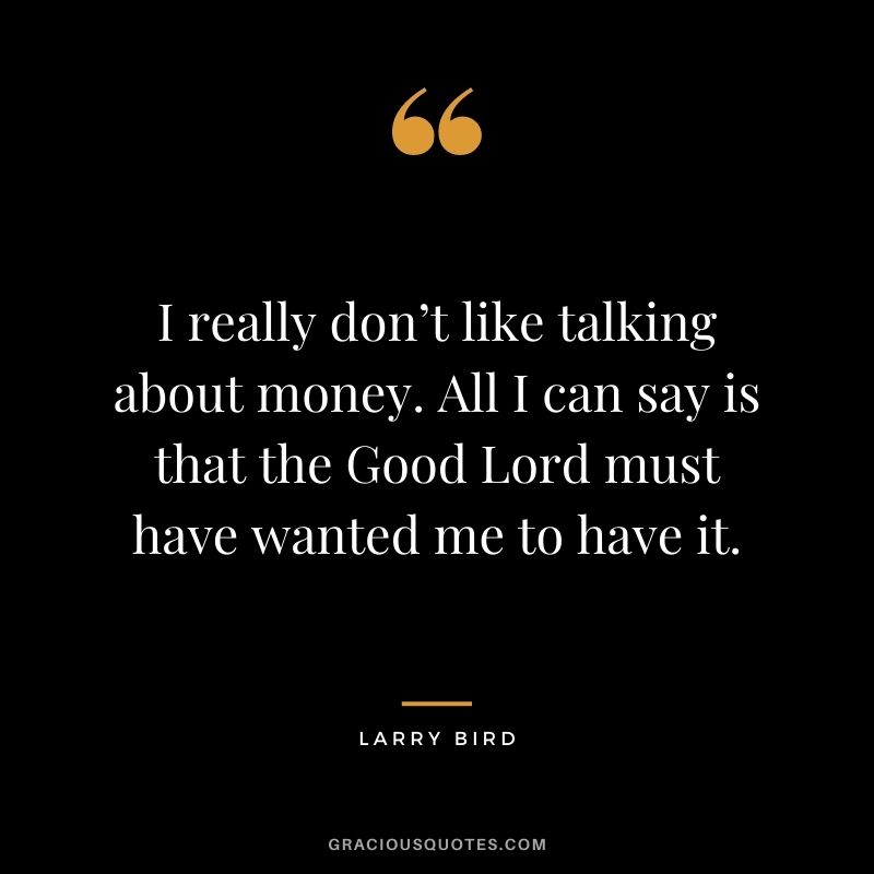 I really don’t like talking about money. All I can say is that the Good Lord must have wanted me to have it.