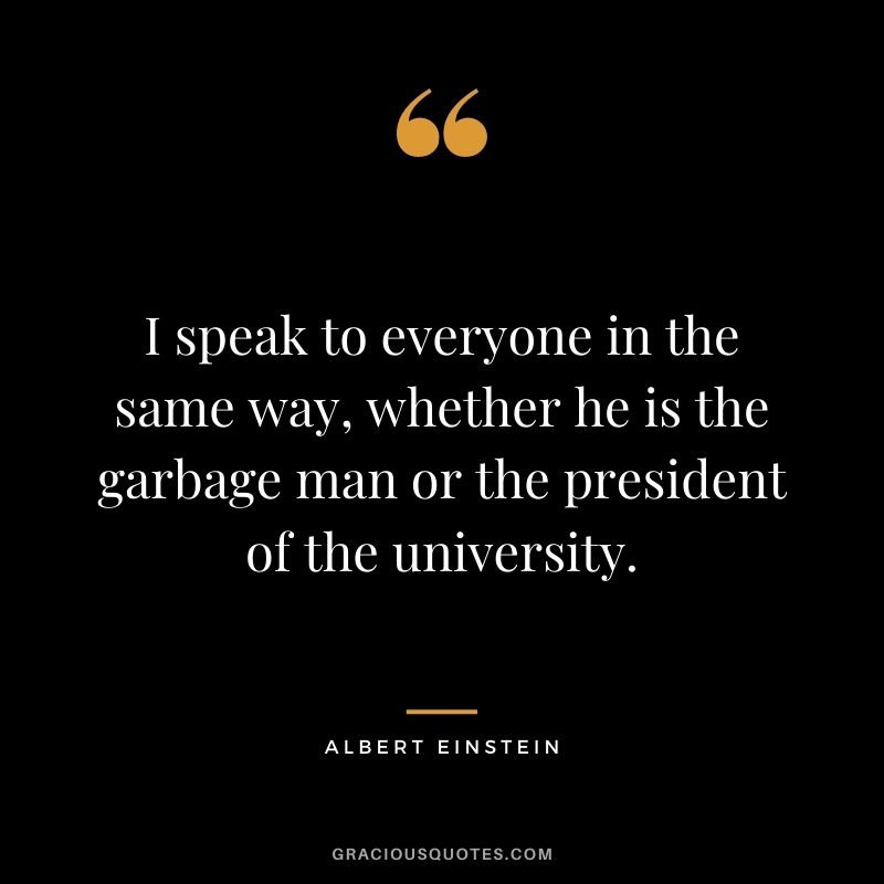 I speak to everyone in the same way, whether he is the garbage man or the president of the university. - Albert Einstein