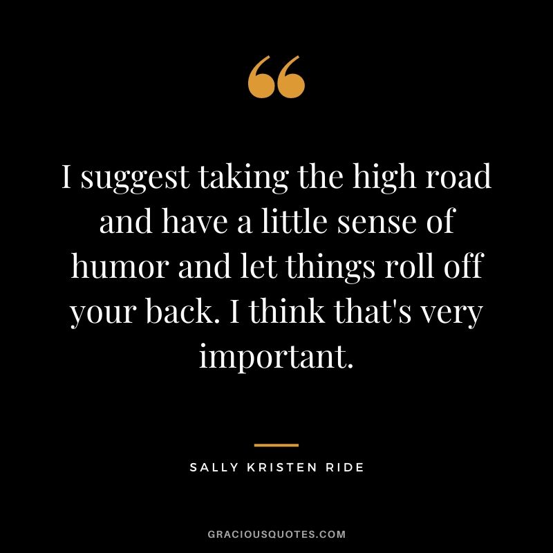 I suggest taking the high road and have a little sense of humor and let things roll off your back. I think that's very important.