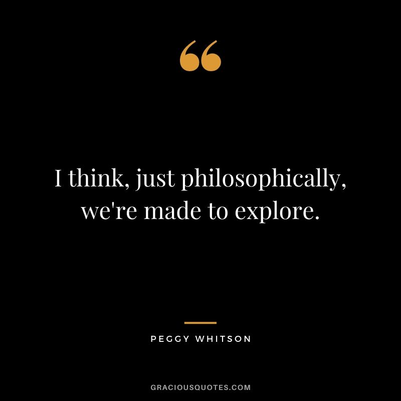 I think, just philosophically, we're made to explore.