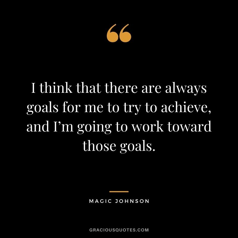 I think that there are always goals for me to try to achieve, and I’m going to work toward those goals.