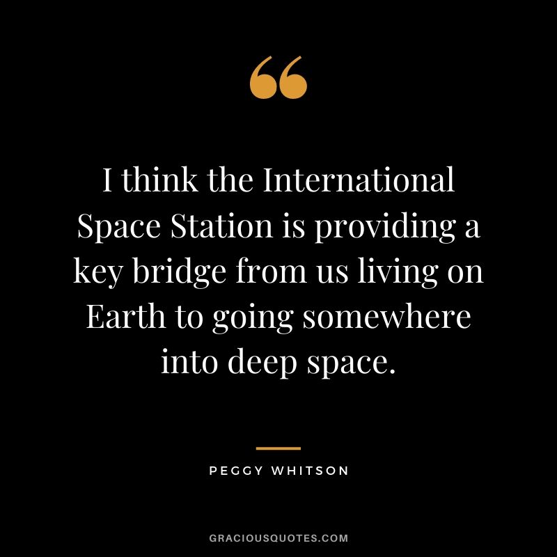 I think the International Space Station is providing a key bridge from us living on Earth to going somewhere into deep space.