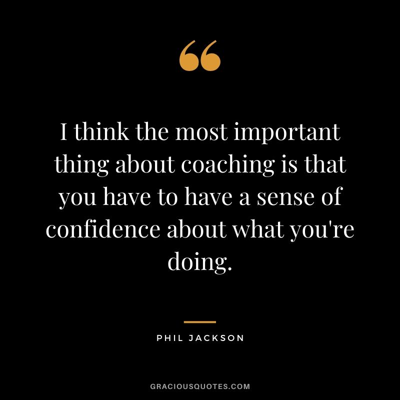 I think the most important thing about coaching is that you have to have a sense of confidence about what you're doing.