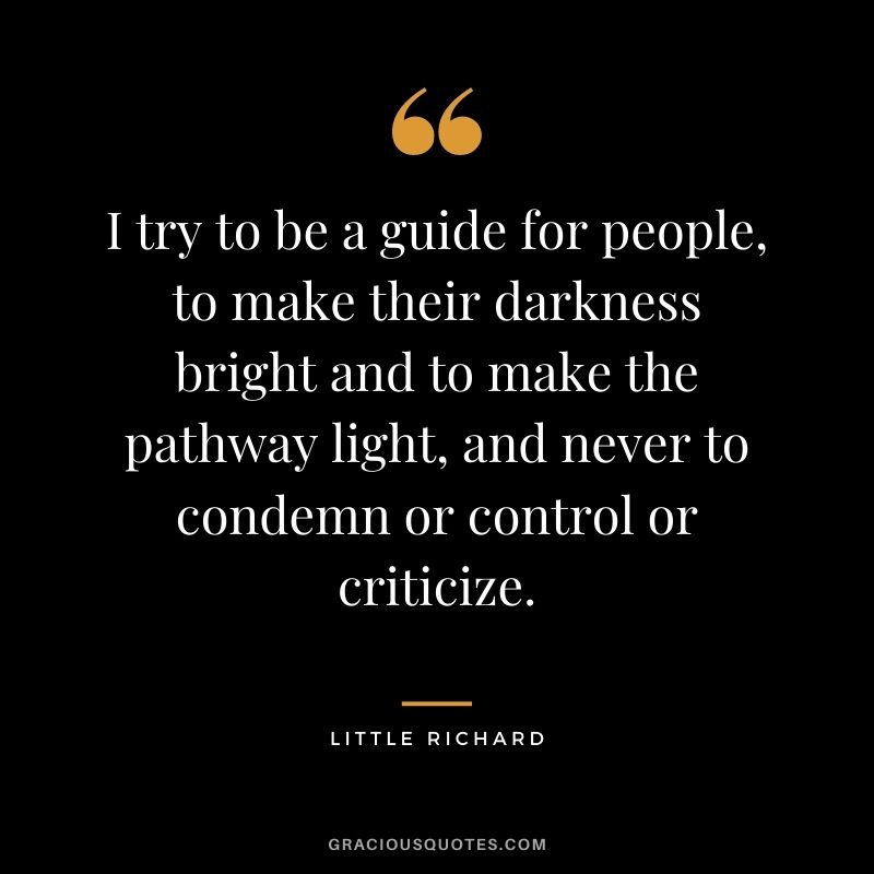 I try to be a guide for people, to make their darkness bright and to make the pathway light, and never to condemn or control or criticize.