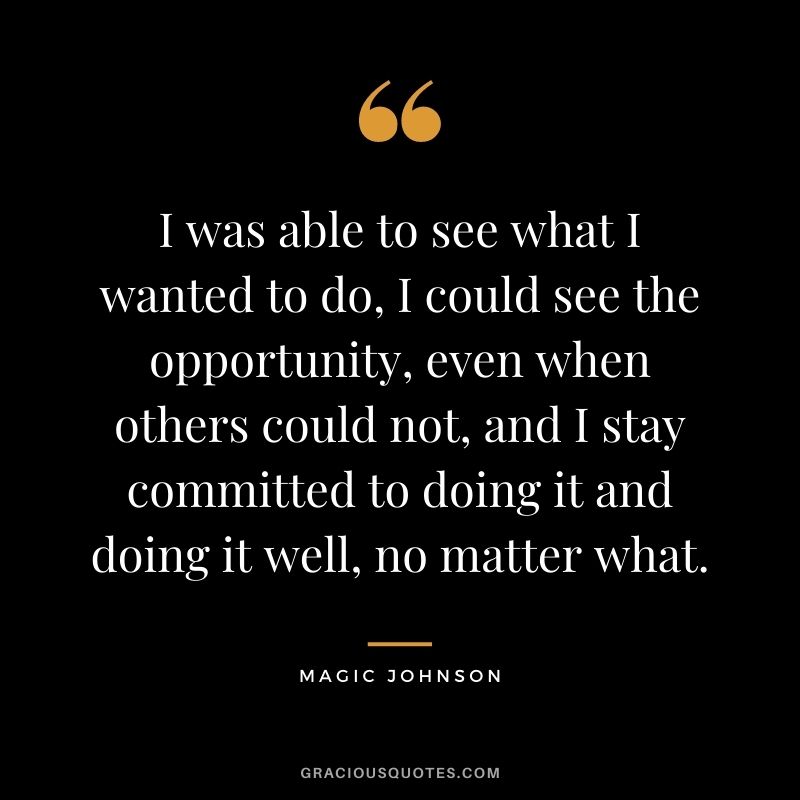 I was able to see what I wanted to do, I could see the opportunity, even when others could not, and I stay committed to doing it and doing it well, no matter what.