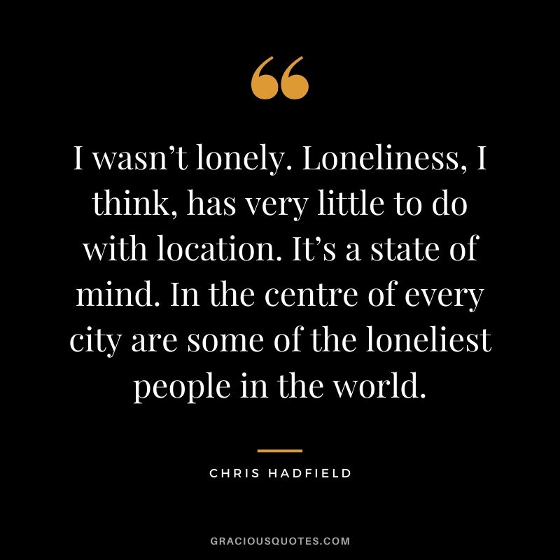 I wasn’t lonely. Loneliness, I think, has very little to do with location. It’s a state of mind. In the centre of every city are some of the loneliest people in the world.