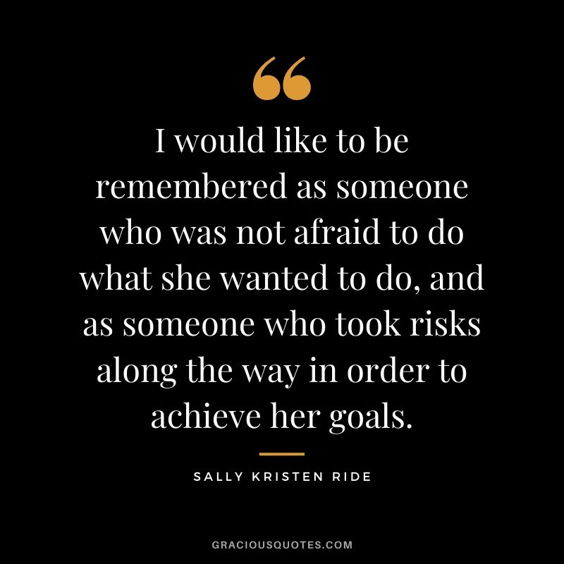 I would like to be remembered as someone who was not afraid to do what she wanted to do, and as someone who took risks along the way in order to achieve her goals.