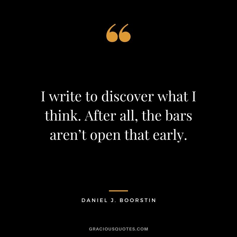 I write to discover what I think. After all, the bars aren’t open that early.