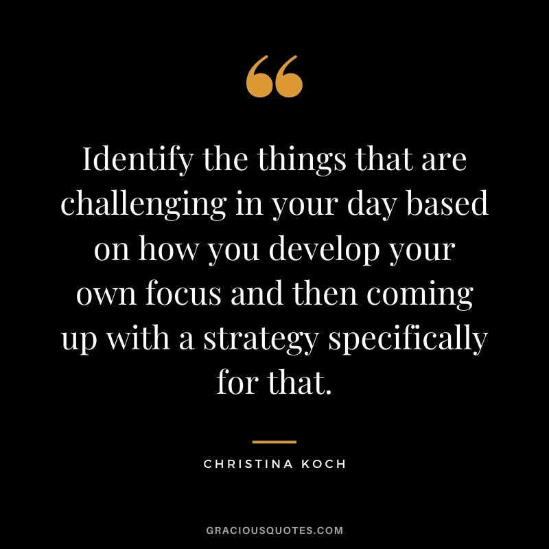 Identify the things that are challenging in your day based on how you develop your own focus and then coming up with a strategy specifically for that.