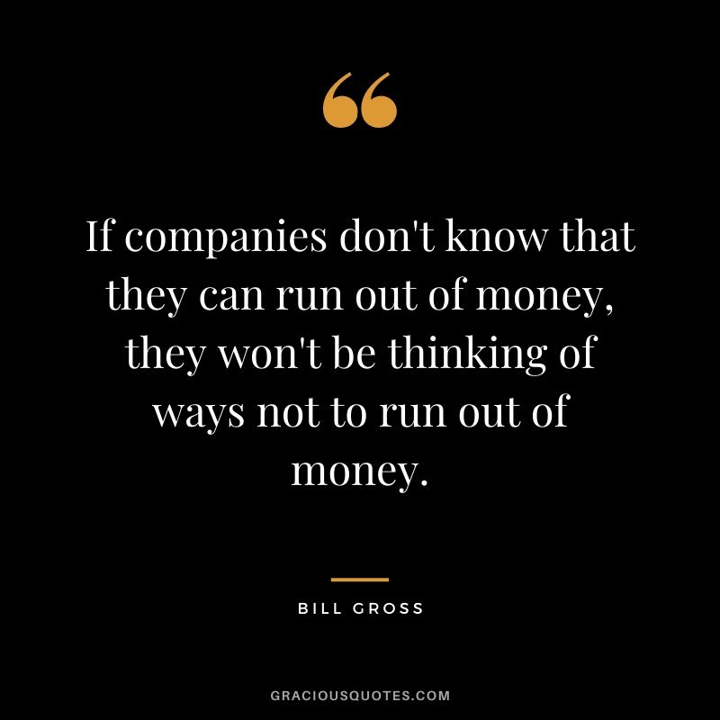 If companies don't know that they can run out of money, they won't be thinking of ways not to run out of money.