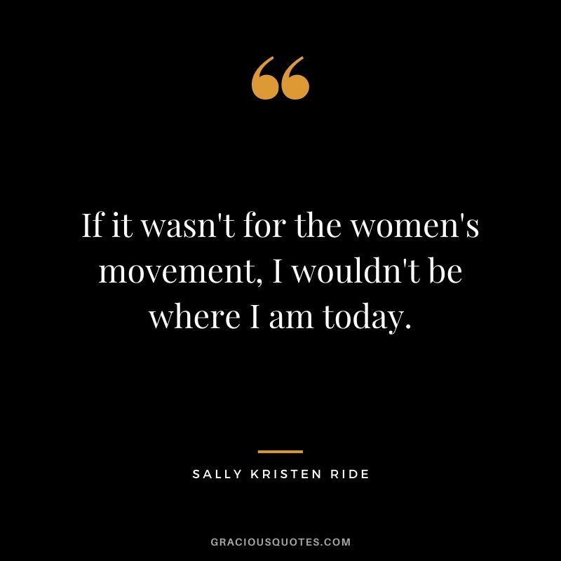 If it wasn't for the women's movement, I wouldn't be where I am today.