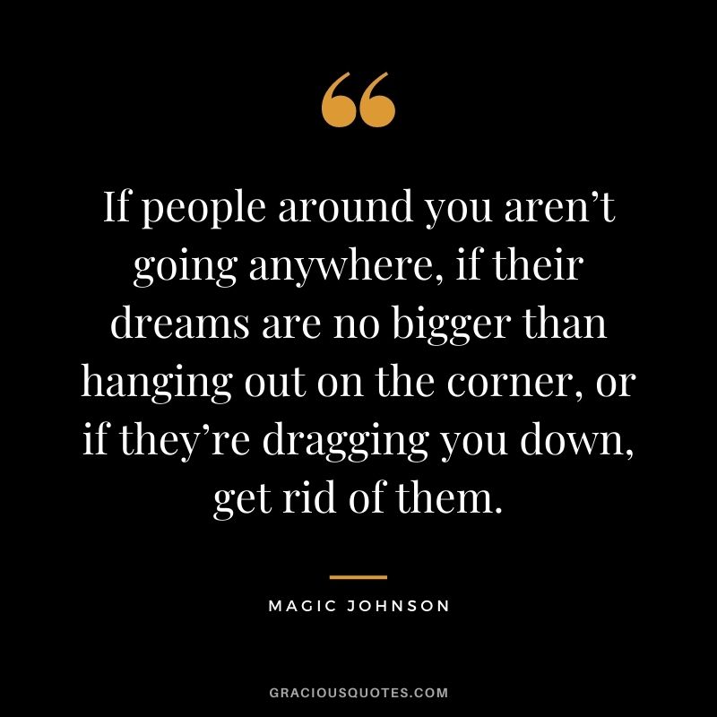 If people around you aren’t going anywhere, if their dreams are no bigger than hanging out on the corner, or if they’re dragging you down, get rid of them.