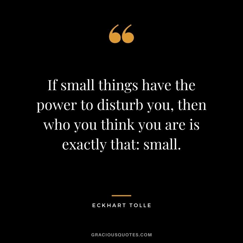 If small things have the power to disturb you, then who you think you are is exactly that small.