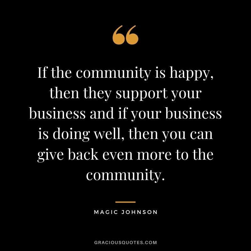 If the community is happy, then they support your business and if your business is doing well, then you can give back even more to the community.