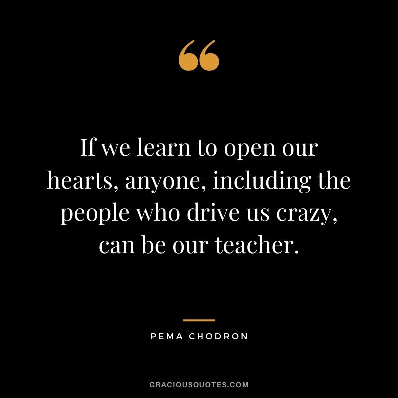 If we learn to open our hearts, anyone, including the people who drive us crazy, can be our teacher. - Pema Chodron