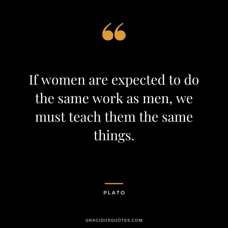 If women are expected to do the same work as men, we must teach them the same things. - Plato