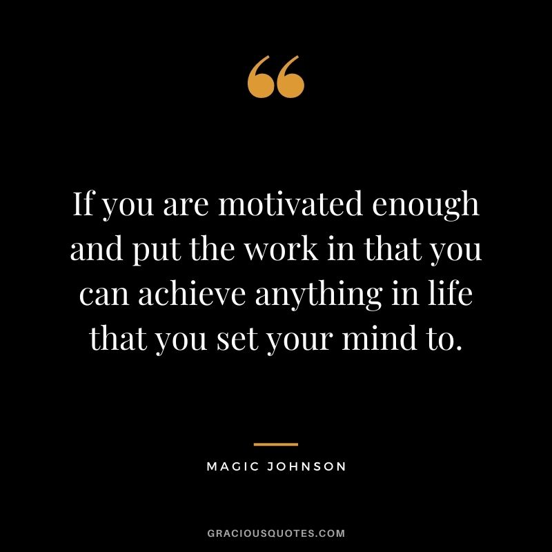 If you are motivated enough and put the work in that you can achieve anything in life that you set your mind to.