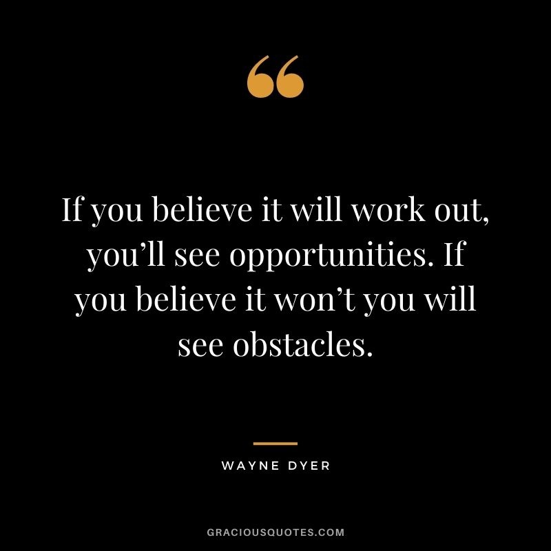If you believe it will work out, you’ll see opportunities. If you believe it won’t you will see obstacles. - Wayne Dyer
