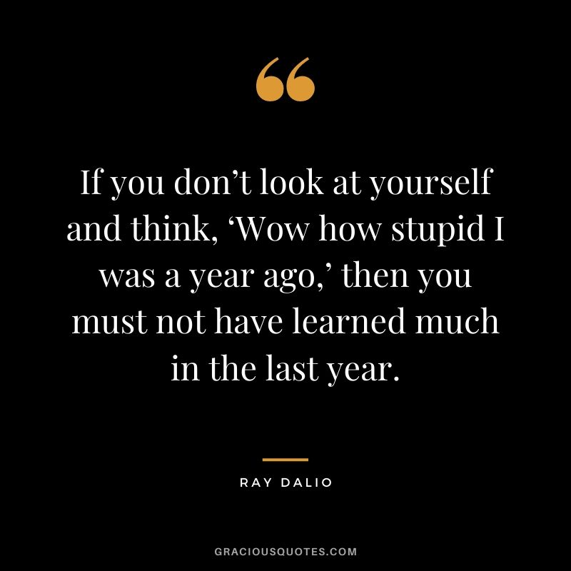 If you don’t look at yourself and think, ‘Wow how stupid I was a year ago,’ then you must not have learned much in the last year.