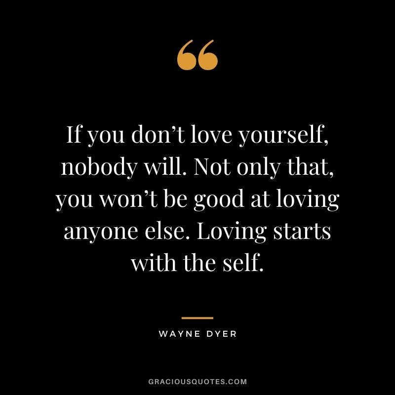 If you don’t love yourself, nobody will. Not only that, you won’t be good at loving anyone else. Loving starts with the self. - Wayne Dyer