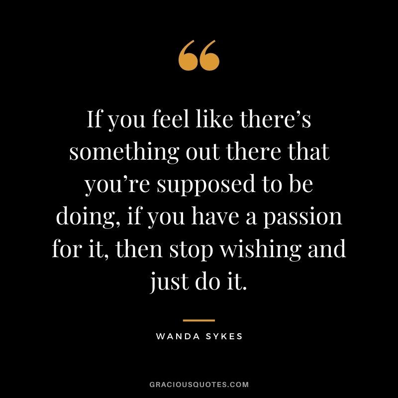 If you feel like there’s something out there that you’re supposed to be doing, if you have a passion for it, then stop wishing and just do it. - Wanda Sykes